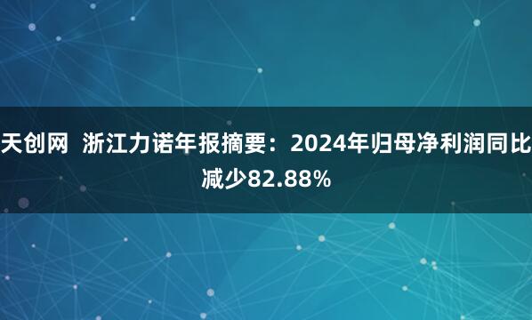 天创网  浙江力诺年报摘要：2024年归母净利润同比减少82.88%