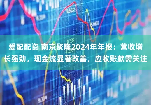 爱配配资 南京聚隆2024年年报：营收增长强劲，现金流显著改善，应收账款需关注