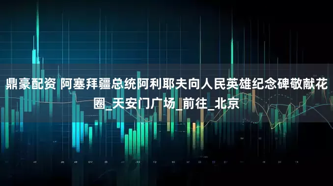 鼎豪配资 阿塞拜疆总统阿利耶夫向人民英雄纪念碑敬献花圈_天安门广场_前往_北京