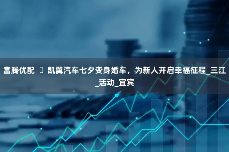 富腾优配  ​凯翼汽车七夕变身婚车，为新人开启幸福征程_三江_活动_宜宾