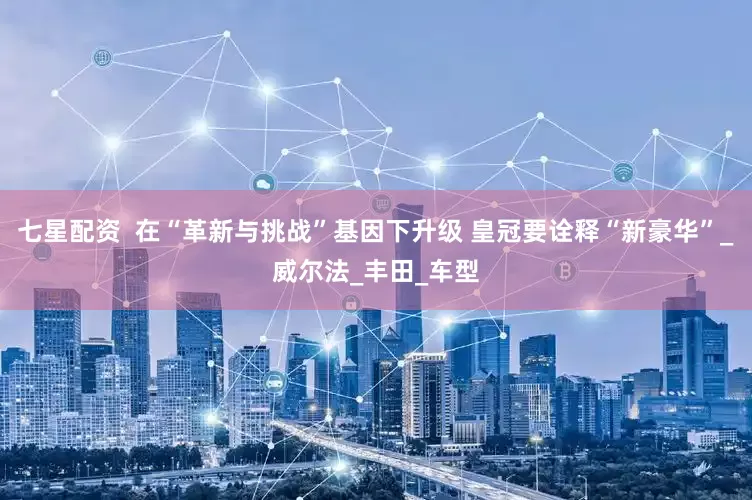 七星配资  在“革新与挑战”基因下升级 皇冠要诠释“新豪华”_威尔法_丰田_车型