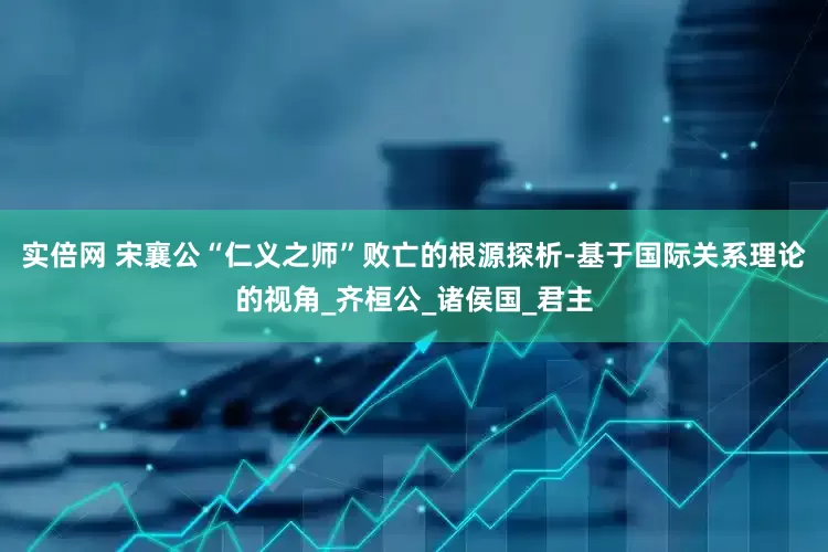 实倍网 宋襄公“仁义之师”败亡的根源探析-基于国际关系理论的视角_齐桓公_诸侯国_君主
