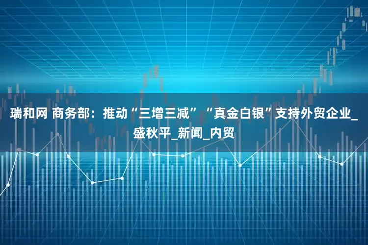 瑞和网 商务部：推动“三增三减” “真金白银”支持外贸企业_盛秋平_新闻_内贸