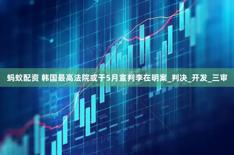 蚂蚁配资 韩国最高法院或于5月宣判李在明案_判决_开发_三审