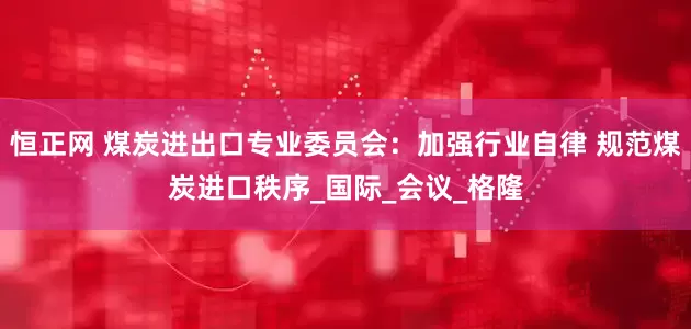恒正网 煤炭进出口专业委员会：加强行业自律 规范煤炭进口秩序_国际_会议_格隆