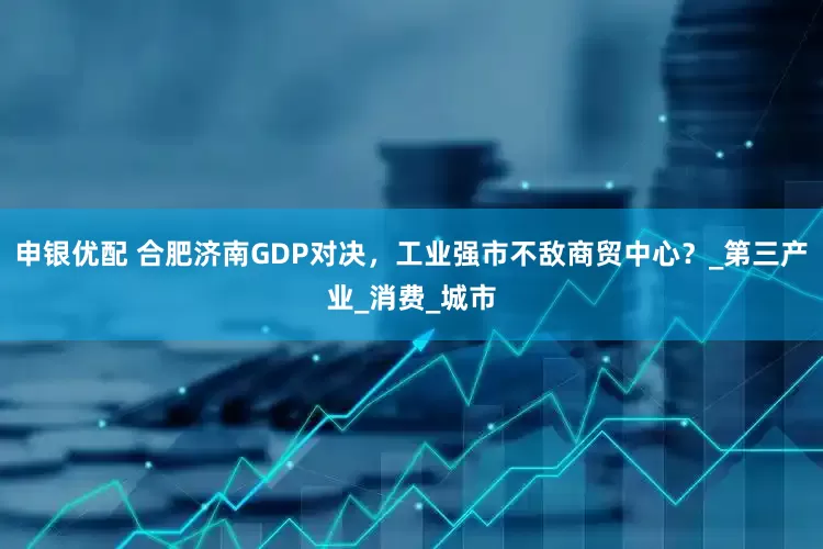 申银优配 合肥济南GDP对决，工业强市不敌商贸中心？_第三产业_消费_城市