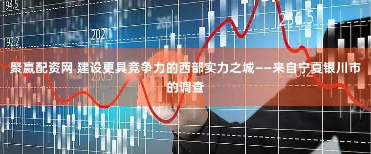 聚赢配资网 建设更具竞争力的西部实力之城——来自宁夏银川市的调查