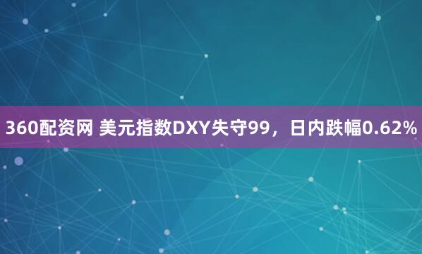 360配资网 美元指数DXY失守99，日内跌幅0.62%