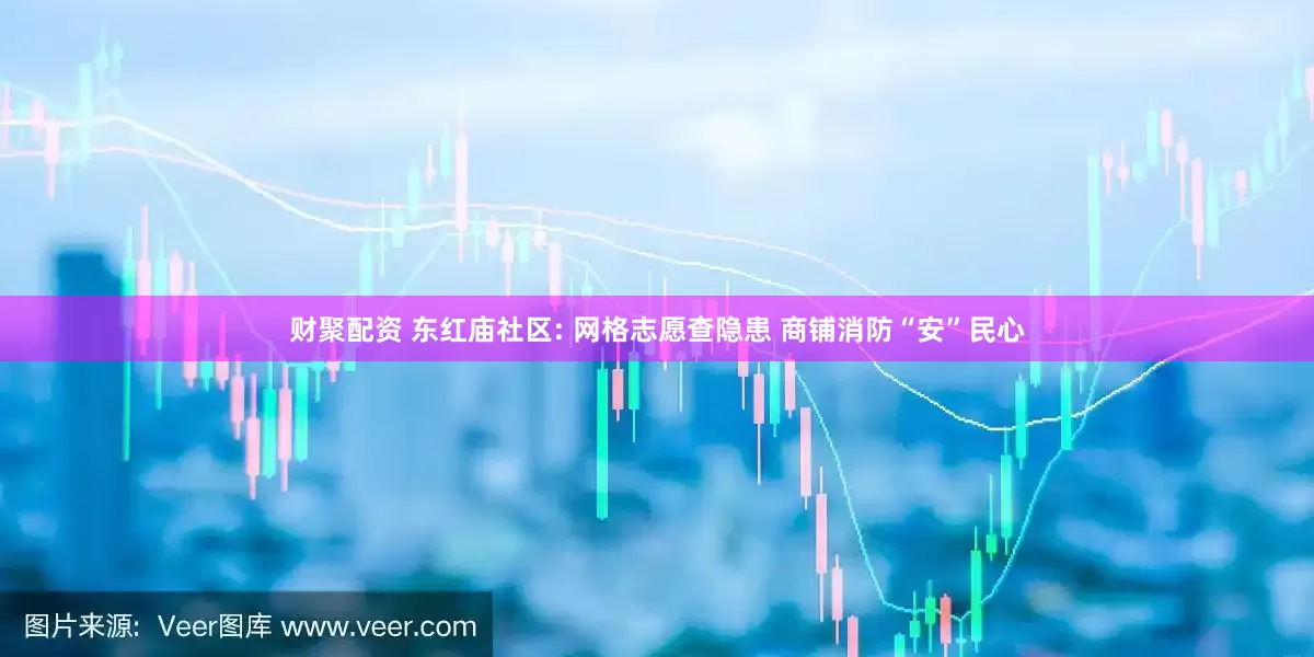 财聚配资 东红庙社区: 网格志愿查隐患 商铺消防“安”民心