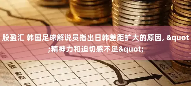 股盈汇 韩国足球解说员指出日韩差距扩大的原因, "精神力和迫切感不足"
